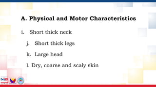 i. Short thick neck
j. Short thick legs
k. Large head
l. Dry, coarse and scaly skin
A. Physical and Motor Characteristics
 