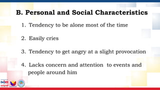 1. Tendency to be alone most of the time
2. Easily cries
3. Tendency to get angry at a slight provocation
4. Lacks concern and attention to events and
people around him
B. Personal and Social Characteristics
 