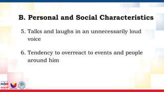 5. Talks and laughs in an unnecessarily loud
voice
6. Tendency to overreact to events and people
around him
B. Personal and Social Characteristics
 