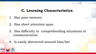 1. Has poor memory
2. Has short attention span
3. Has difficulty in comprehending situations in
communication
4. Is easily distracted around him/her
C. Learning Characteristics
 