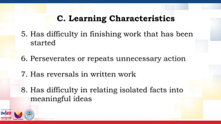 5. Has difficulty in finishing work that has been
started
6. Perseverates or repeats unnecessary action
7. Has reversals in written work
8. Has difficulty in relating isolated facts into
meaningful ideas
C. Learning Characteristics
 