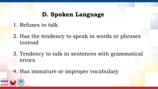 1. Refuses to talk
2. Has the tendency to speak in words or phrases
instead
3. Tendency to talk in sentences with grammatical
errors
4. Has immature or improper vocabulary
D. Spoken Language
 