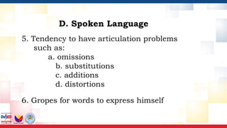 5. Tendency to have articulation problems
such as:
a. omissions
b. substitutions
c. additions
d. distortions
6. Gropes for words to express himself
D. Spoken Language
 