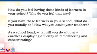 How do you feel having these kinds of learners in
your school? Why do you feel that way?
If you have these learners in your school, what do
you usually do? How will you assist your teachers?
As a school head, what will you do with new
enrollees displaying difficulty in remembering and
concentrating?
 