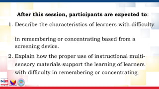 After this session, participants are expected to:
1. Describe the characteristics of learners with difficulty
in remembering or concentrating based from a
screening device.
2. Explain how the proper use of instructional multi-
sensory materials support the learning of learners
with difficulty in remembering or concentrating
 
