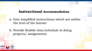 Instructional Accommodation
a. Give simplified instructions which are within
the level of the learner
b. Provide flexible time/schedule in doing
projects/ assignments
 