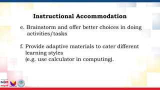 e. Brainstorm and offer better choices in doing
activities/tasks
f. Provide adaptive materials to cater different
learning styles
(e.g. use calculator in computing).
Instructional Accommodation
 