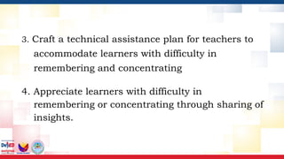 3. Craft a technical assistance plan for teachers to
accommodate learners with difficulty in
remembering and concentrating
4. Appreciate learners with difficulty in
remembering or concentrating through sharing of
insights.
 