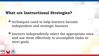  techniques used to help learners become
independent and strategic learners
 learners independently select the appropriate ones
and use them effectively to accomplish tasks or
meet goals
What are Instructional Strategies?
 