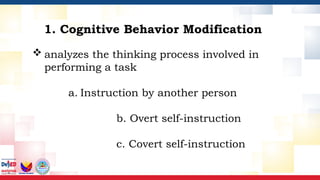  analyzes the thinking process involved in
performing a task
a. Instruction by another person
b. Overt self-instruction
c. Covert self-instruction
1. Cognitive Behavior Modification
 