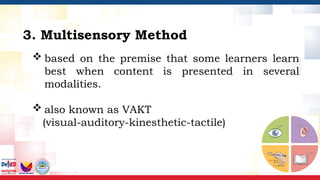  based on the premise that some learners learn
best when content is presented in several
modalities.
 also known as VAKT
(visual-auditory-kinesthetic-tactile)
3. Multisensory Method
 