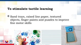 To stimulate tactile learning
 Sand trays, raised line paper, textured
objects, finger paints and puzzles to improve
fine motor skills
 