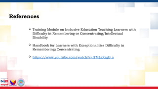 References
 Training Module on Inclusive Education Teaching Learners with
Difficulty in Remembering or Concentrating/Intellectual
Disability
 Handbook for Learners with Exceptionalities Difficulty in
Remembering/Concentrating
 https://www.youtube.com/watch?v=lTMLzXzgB_s
 
