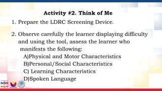 Activity #2. Think of Me
1. Prepare the LDRC Screening Device.
2. Observe carefully the learner displaying difficulty
and using the tool, assess the learner who
manifests the following:
A)Physical and Motor Characteristics
B)Personal/Social Characteristics
C) Learning Characteristics
D)Spoken Language
 