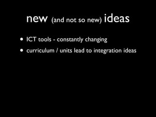 new (and not so new) ideas
• ICT tools - constantly changing
• curriculum / units lead to integration ideas
 