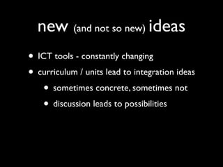 new (and not so new) ideas
• ICT tools - constantly changing
• curriculum / units lead to integration ideas
   • sometimes concrete, sometimes not
   • discussion leads to possibilities
 