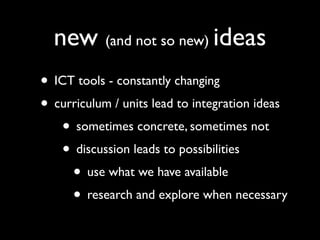 new (and not so new) ideas
• ICT tools - constantly changing
• curriculum / units lead to integration ideas
   • sometimes concrete, sometimes not
   • discussion leads to possibilities
     • use what we have available
     • research and explore when necessary
 