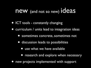 new (and not so new) ideas
• ICT tools - constantly changing
• curriculum / units lead to integration ideas
   • sometimes concrete, sometimes not
   • discussion leads to possibilities
     • use what we have available
     • research and explore when necessary
• new projects implemented with support
 