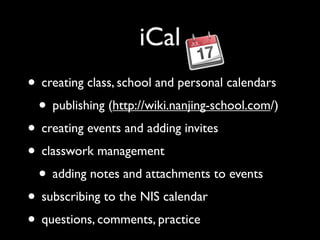 iCal
• creating class, school and personal calendars
 • publishing (http://wiki.nanjing-school.com/)
• creating events and adding invites
• classwork management
 • adding notes and attachments to events
• subscribing to the NIS calendar
• questions, comments, practice
 