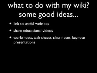 what to do with my wiki?
  some good ideas...
• link to useful websites
• share educational videos
• worksheets, task sheets, class notes, keynote
  presentations
 