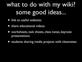 what to do with my wiki?
  some good ideas...
• link to useful websites
• share educational videos
• worksheets, task sheets, class notes, keynote
  presentations
• students sharing media projects with classmates
 