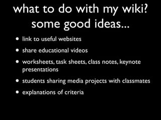 what to do with my wiki?
  some good ideas...
• link to useful websites
• share educational videos
• worksheets, task sheets, class notes, keynote
  presentations
• students sharing media projects with classmates
• explanations of criteria
 