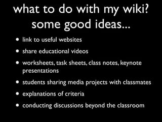 what to do with my wiki?
  some good ideas...
• link to useful websites
• share educational videos
• worksheets, task sheets, class notes, keynote
  presentations
• students sharing media projects with classmates
• explanations of criteria
• conducting discussions beyond the classroom
 
