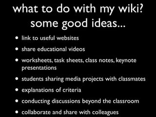 what to do with my wiki?
  some good ideas...
• link to useful websites
• share educational videos
• worksheets, task sheets, class notes, keynote
  presentations
• students sharing media projects with classmates
• explanations of criteria
• conducting discussions beyond the classroom
• collaborate and share with colleagues
 