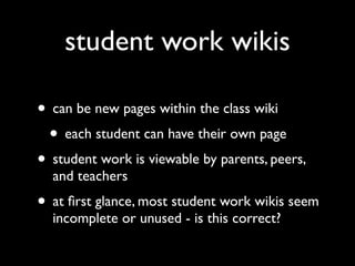 student work wikis

• can be new pages within the class wiki
 • each student can have their own page
• student work is viewable by parents, peers,
  and teachers
• at ﬁrst glance, most student work wikis seem
  incomplete or unused - is this correct?
 