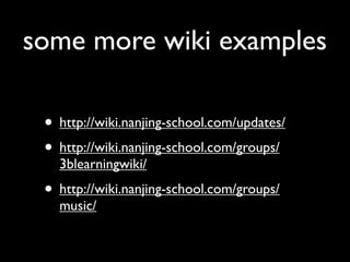 some more wiki examples

 • http://wiki.nanjing-school.com/updates/
 • http://wiki.nanjing-school.com/groups/
   3blearningwiki/
 • http://wiki.nanjing-school.com/groups/
   music/
 
