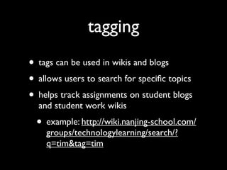 tagging
• tags can be used in wikis and blogs
• allows users to search for speciﬁc topics
• helps track assignments on student blogs
  and student work wikis
  • example: http://wiki.nanjing-school.com/
    groups/technologylearning/search/?
    q=tim&tag=tim
 