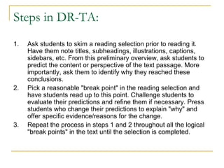 Steps in DR-TA:
1.   Ask students to skim a reading selection prior to reading it.
     Have them note titles, subheadings, illustrations, captions,
     sidebars, etc. From this preliminary overview, ask students to
     predict the content or perspective of the text passage. More
     importantly, ask them to identify why they reached these
     conclusions.
2.   Pick a reasonable "break point" in the reading selection and
     have students read up to this point. Challenge students to
     evaluate their predictions and refine them if necessary. Press
     students who change their predictions to explain "why" and
     offer specific evidence/reasons for the change.
3.   Repeat the process in steps 1 and 2 throughout all the logical
     "break points" in the text until the selection is completed.
 