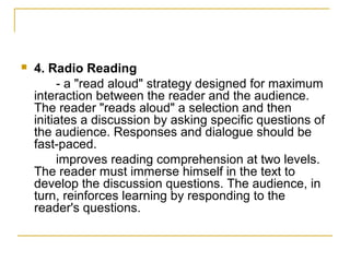    4. Radio Reading
         - a "read aloud" strategy designed for maximum
    interaction between the reader and the audience.
    The reader "reads aloud" a selection and then
    initiates a discussion by asking specific questions of
    the audience. Responses and dialogue should be
    fast-paced.
         improves reading comprehension at two levels.
    The reader must immerse himself in the text to
    develop the discussion questions. The audience, in
    turn, reinforces learning by responding to the
    reader's questions.
 
