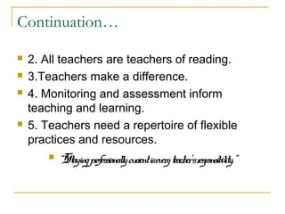 Continuation…

   2. All teachers are teachers of reading.
   3.Teachers make a difference.
   4. Monitoring and assessment inform
    teaching and learning.
   5. Teachers need a repertoire of flexible
    practices and resources.
           “Staying pr
                      ofessionaly cur isever teach ’sr
                                l rent y er esponsib ity.”
                                                       il
 