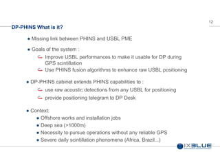 12
DP-PHINS What is it?
Missing link between PHINS and USBL PME
Goals of the system :
DP-PHINS cabinet extends PHINS capabilities to :
Context:
Offshore works and installation jobs
Deep sea (>1000m)
Necessity to pursue operations without any reliable GPS
Severe daily scintillation phenomena (Africa, Brazil...)
Use PHINS fusion algorithms to enhance raw USBL positioning
Improve USBL performances to make it usable for DP during
GPS scintillation
use raw acoustic detections from any USBL for positioning
provide positioning telegram to DP Desk
 