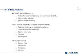 14
DP- PHINS, Features
 PHINS Natural Features:
 Native fusion of a wide range of sensors (GPS, DVL...)
 Strong noise rejection
 Sparse-array capability
 DP-PHINS cabinet additional improvements:
 Relative to Global co-ordinate transforms
 Unlimited number of beacon
 Sparse array LBL
 Flexible
 Expandable
 Future Sensors
 Taught Wire
 Fan Beam
 Radascan
 Etc. Etc.
 