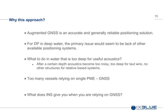 15
Why this approach?
Augmented GNSS is an accurate and generally reliable positioning solution.
 For DP in deep water, the primary issue would seem to be lack of other
available positioning systems.
 What to do in water that is too deep for useful acoustics?
 After a certain depth acoustics become too noisy, too deep for taut wire, no
other structures for relative based systems.
Too many vessels relying on single PME – GNSS
 What does INS give you when you are relying on GNSS?
 