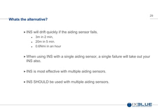 29
Whats the alternative?
INS will drift quickly if the aiding sensor fails.
 3m in 2 min,
 20m in 5 min.
 0.6Nmi in an hour
 When using INS with a single aiding sensor, a single failure will take out your
INS also.
 INS is most effective with multiple aiding sensors.
 INS SHOULD be used with multiple aiding sensors.
 