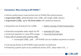 46
Conclusion: Why moving to DP-PHINS ?
 Intrinsic performance improvement due to PHINS IMU performances
Augmented-USBL: x2 to x3 better than USBL with single USBL beacon
 Augmented-LUSBL: up to 16x times better with additional beacons
 Sequential use of beacons for LUSBL ➯ battery savings of field transponders
 Extended acceptable water depth for DP ➯ extended DP class
 Continued operation in case GPS outage ➯ recurring financial gain
 Easy refit of vessels with existing USBL
➯ unchanged USBL, pole… DP-PHINS can be installed anywhere on board
 Fuel saving thanks to DP-PHINS output position smoothness
 Positioning system open to any additional sensor (DVL, deep water CVL…)
 