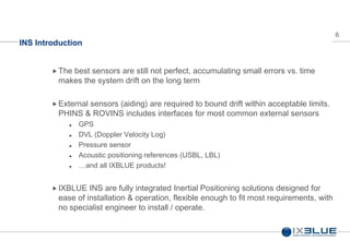 6
INS Introduction
The best sensors are still not perfect, accumulating small errors vs. time
makes the system drift on the long term
 External sensors (aiding) are required to bound drift within acceptable limits.
PHINS & ROVINS includes interfaces for most common external sensors
 GPS
 DVL (Doppler Velocity Log)
 Pressure sensor
 Acoustic positioning references (USBL, LBL)
 …and all IXBLUE products!
 IXBLUE INS are fully integrated Inertial Positioning solutions designed for
ease of installation & operation, flexible enough to fit most requirements, with
no specialist engineer to install / operate.
 
