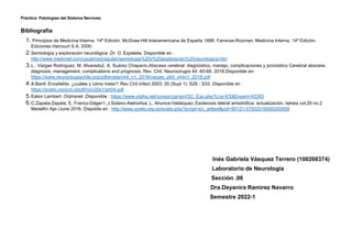 Práctica: Patologías del Sistema Nervioso
Bibliografía
1. Principios de Medicina Interna, 14ª Edición. McGraw-Hill Interamericana de España 1998. Farreras-Rozman: Medicina Interna, 14ª Edición.
Ediciones Harcourt S.A. 2000.
2.Semiología y exploración neurológica .Dr. D. Ezpeleta. Disponible en :
http://www.medynet.com/usuarios/jraguilar/semiologia%20y%20exploracion%20neurologica.htm
3.L.. Vargas Rodríguez, M. Alvarado2, A. Suárez Chaparro.Absceso cerebral: diagnóstico, manejo, complicaciones y pronóstico Cerebral abscess:
diagnosis, management, complications and prognosis. Rev. Chil. Neurocirugía 44: 60-68, 2018.Disponible en:
https://www.neurocirugiachile.org/pdfrevista/v44_n1_2018/vargas_p60_v44n1_2018.pdf
4.A.Banfi. Encefalitis: ¿cuáles y cómo tratar?. Rev Chil Infect 2003; 20 (Supl 1): S28 - S33. Disponible en :
https://scielo.conicyt.cl/pdf/rci/v20s1/art04.pdf
5.Eaton Lambert .Orphanet .Disponible : https://www.orpha.net/consor/cgi-bin/OC_Exp.php?Lng=ES&Expert=43393
6.C.Zapata-Zapata; E. Franco-Dáger1; J.Solano-Atehortúa; L. Ahunca-Velásquez. Esclerosis lateral amiotrófica: actualización. Iatreia vol.29 no.2
Medellín Apr./June 2016. Dispoble en : http://www.scielo.org.co/scielo.php?script=sci_arttext&pid=S0121-07932016000200008
Inés Gabriela Vásquez Terrero (100268374)
Laboratorio de Neurología
Sección .06
Dra.Deyanira Ramirez Navarro
Semestre 2022-1
 