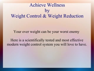 Achieve Wellness
by
Weight Control & Weight Reduction
Your over weight can be your worst enemy
Here is a scientifically tested and most effective
modern weight control system you will love to have.
 