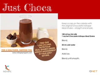 FOR A HEALTHIER, HAPPIER YOU
www.inshapeprogram.com
Keep a cap on the calories with
the original Chocolate InShape
Meal Shake – straight and simple.
100 ml low-fat milk
1 sachet Chocolate InShape Meal Shake
Blend.
50 ml cold water
Blend.
Add ice.
Blend until smooth.
 