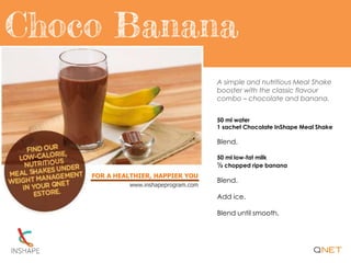 FOR A HEALTHIER, HAPPIER YOU
www.inshapeprogram.com
A simple and nutritious Meal Shake
booster with the classic flavour
combo – chocolate and banana.
50 ml water
1 sachet Chocolate InShape Meal Shake
Blend.
50 ml low-fat milk
½ chopped ripe banana
Blend.
Add ice.
Blend until smooth.
 