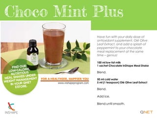 FOR A HEALTHIER, HAPPIER YOU
www.inshapeprogram.com
Have fun with your daily dose of
antioxidant supplement, Olé Olive
Leaf Extract, and add a splash of
peppermint to your chocolate
meal replacement at the same
time – genius!
100 ml low-fat milk
1 sachet Chocolate InShape Meal Shake
Blend.
50 ml cold water
5 ml (1 teaspoon) Olé Olive Leaf Extract
Blend.
Add ice.
Blend until smooth.
 