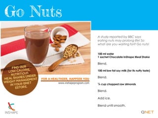 FOR A HEALTHIER, HAPPIER YOU
www.inshapeprogram.com
A study reported by BBC says
eating nuts may prolong life! So
what are you waiting for? Go nuts!
100 ml water
1 sachet Chocolate InShape Meal Shake
Blend.
100 ml low-fat soy milk (for its nutty taste)
Blend.
¼ cup chopped raw almonds
Blend.
Add ice.
Blend until smooth.
 
