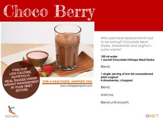 FOR A HEALTHIER, HAPPIER YOU
www.inshapeprogram.com
Who said meal replacements had
to be boring? Chocolate Meal
Shake, strawberries and yoghurt –
yumo wamo!
100 ml water
1 sachet Chocolate InShape Meal Shake
Blend.
1 single-serving of low-fat unsweetened
plain yoghurt
4 strawberries, chopped
Blend.
Add ice.
Blend until smooth.
 