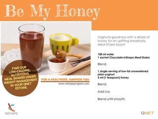 FOR A HEALTHIER, HAPPIER YOU
www.inshapeprogram.com
Yoghurty goodness with a drizzle of
honey for an uplifting breakfasty
Meal Shake boost!
100 ml water
1 sachet Chocolate InShape Meal Shake
Blend.
1 single-serving of low-fat unsweetened
plain yoghurt
5 ml (1 teaspoon) honey
Blend.
Add ice.
Blend until smooth.
 