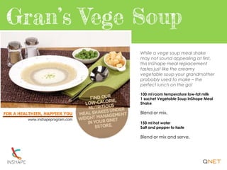 FOR A HEALTHIER, HAPPIER YOU
www.inshapeprogram.com
While a vege soup meal shake
may not sound appealing at first,
this InShape meal replacement
tastes just like the creamy
vegetable soup your grandmother
probably used to make – the
perfect lunch on the go!
100 ml room temperature low-fat milk
1 sachet Vegetable Soup InShape Meal
Shake
Blend or mix.
150 ml hot water
Salt and pepper to taste
Blend or mix and serve.
 