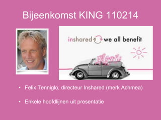 Bijeenkomst KING 110214
• Felix Tenniglo, directeur Inshared (merk Achmea)
• Enkele hoofdlijnen uit presentatie
 